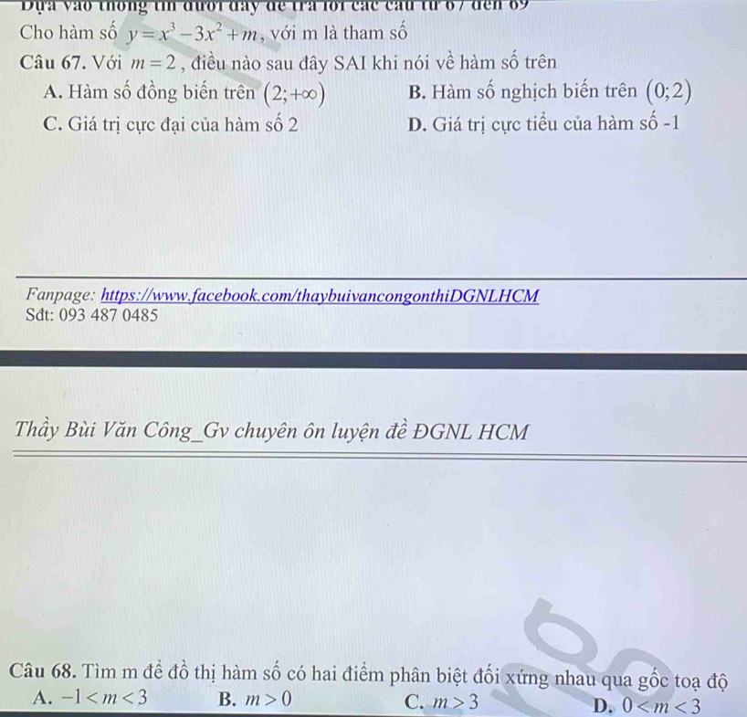 Đựa vào thông tin đưới đây để tra lới các cầu từ 6 7 đến 69
Cho hàm số y=x^3-3x^2+m , với m là tham số
Câu 67. Với m=2 , điều nào sau đây SAI khi nói về hàm số trên
A. Hàm số đồng biến trên (2;+∈fty ) B. Hàm số nghịch biến trên (0;2)
C. Giá trị cực đại của hàm số 2 D. Giá trị cực tiểu của hàm số -1
Fanpage: https://www.facebook.com/thaybuivancongonthiDGNLHCM
Sdt: 093 487 0485
Thầy Bùi Văn Công_Gv chuyên ôn luyện đề ĐGNL HCM
Câu 68. Tìm m để đồ thị hàm số có hai điểm phân biệt đối xứng nhau qua gốc toạ độ
A. -1 B. m>0 C. m≥ 3 D. 0