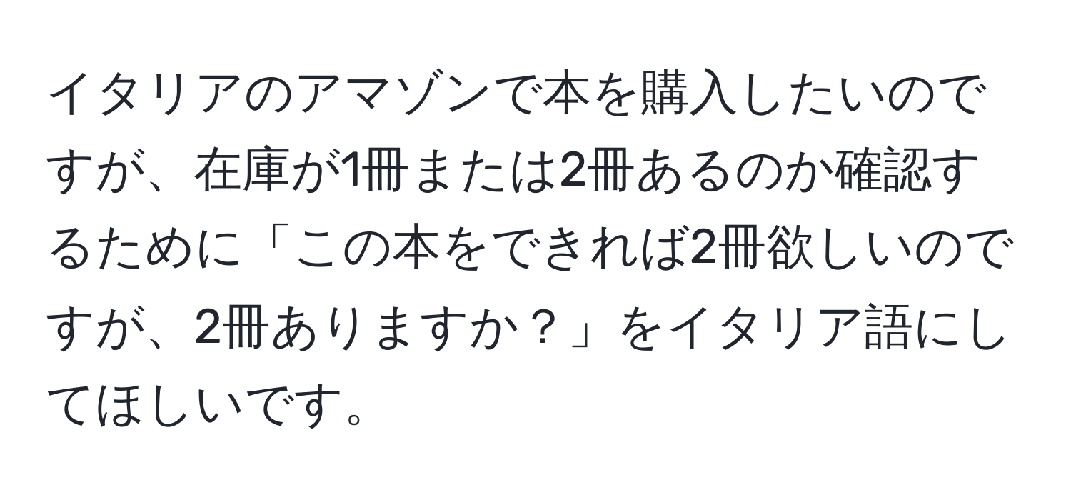 イタリアのアマゾンで本を購入したいのですが、在庫が1冊または2冊あるのか確認するために「この本をできれば2冊欲しいのですが、2冊ありますか？」をイタリア語にしてほしいです。