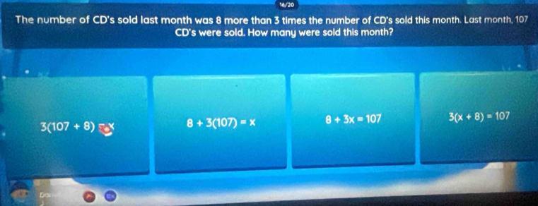 16/20
The number of CD's sold last month was 8 more than 3 times the number of CD's sold this month. Last month, 107
CD's were sold. How many were sold this month?
3(107+8) X 8+3(107)=x 8+3x=107 3(x+8)=107
Do