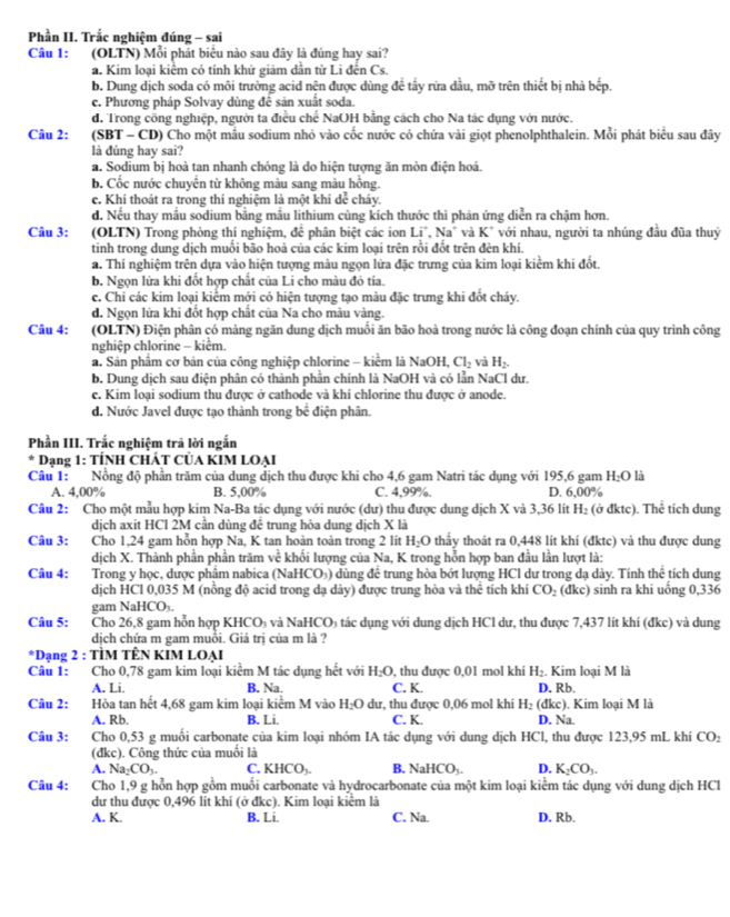 Phần II. Trắc nghiệm đúng - sai
Câu 1: :(OLTN) Mỗi phát biêu nào sau đây là đúng hay sai?
a. Kim loại kiểm có tính khử giảm dần từ Li đến Cs.
b. Dung dịch soda có môi trường acid nện được dùng đề tầy rừa dầu, mỡ trên thiết bị nhà bếp.
c. Phương pháp Solvay dùng đê sản xuất soda.
d. Trong công nghiệp, người ta điều chế NaOH bằng cách cho Na tác dụng với nước.
Câu 2: (SBT - CD) Cho một mẫu sodium nhỏ vào cốc nước có chứa vài giọt phenolphthalein. Mỗi phát biểu sau đây
là đúng hay sai?
a. Sodium bị hoà tan nhanh chóng là do hiện tượng ăn mòn điện hoá.
b. Cốc nước chuyển từ không màu sang màu hồng.
c. Khí thoát ra trong thí nghiệm là một khí dễ cháy.
d. Nếu thay mẫu sodium bằng mẫu lithium cùng kích thước thì phản ứng diễn ra chậm hơn.
Câu 3: (OLTN) Trong phòng thí nghiệm, đề phân biệt các ion Li " Na' và K* với nhau, người ta nhúng đầu đũa thuỷ
tinh trong dung dịch muối bão hoà của các kim loại trên rồi đốt trên đèn khí.
a. Thí nghiệm trên dựa vào hiện tượng màu ngọn lửa đặc trưng của kim loại kiểm khi đốt,
b. Ngọn lửa khi đốt hợp chất của Li cho màu đỏ tía.
c. Chi các kim loại kiểm mới có hiện tượng tạo màu đặc trưng khi đốt cháy.
d. Ngọn lửa khi đốt hợp chất của Na cho màu vàng.
Câu 4: (OLTN) Điện phân có màng ngăn dung dịch muối ăn bão hoả trong nước là công đoạn chính của quy trình công
nghiệp chlorine - kiểm.
a. Sản phẩm cơ bản của công nghiệp chlorine - kiểm là NaOH, Cl_2 và H_2.
b. Dung dịch sau điện phân có thành phân chính là NaOH và có lần NaCl dư.
c. Kim loại sodium thu được ở cathode và khí chlorine thu được ở anode.
d. Nước Javel được tạo thành trong bể điện phân.
Phần III. Trắc nghiệm trả lời ngắn
* Dạng 1: TÍNH CHÁT CÜA KIM LOẠI
Câu 1: Nồng độ phần trăm của dung dịch thu được khi cho 4,6 gam Natri tác dụng với 195,6 gam H_2O là
A. 4,00% B. 5,00% C. 4,99%. D. 6,00%
Câu 2: Cho một mẫu hợp kim Na-Ba tác dụng với nước (dư) thu được dung dịch X và 3,36 lít H_2 (odktc) ). Thê tích dung
dịch axit HCl 2M cần dùng để trung hòa dung dịch X là
Câu 3: Cho 1,24 gam hỗn hợp Na, K tan hoàn toàn trong 2 lít H_2O thấy thoát ra 0,448 lit khí (đktc) và thu được dung
dịch X. Thành phần phần trăm về khối lượng của Na, K trong hỗn hợp ban đầu lần lượt là:
Câu 4: Trong y học, dược phâm nabica (NaHCO₃) dùng để trung hòa bớt lượng HCl dư trong dạ dày. Tính thể tích dung
dịch HCl 0,035 M (nồng độ acid trong dạ dày) được trung hòa và thể tích khí CO_2 (đkc) sinh ra khi uống 0,336
gam NaHCO₃.
Câu 5: Cho 26,8 gam hỗn hợp KHCO₃ và NaHCO₃ tác dụng với dung dịch HCl dư, thu được 7,437 lít khí (đkc) và dung
dịch chứa m gam muổi. Giá trị của m là ?
*Dạng 2 : TÌM TÊN KIM LOẠI
Câu 1: Cho 0,78 gam kim loại kiểm M tác dụng hết với H_2O , thu được 0,01 mol khi H_2. Kim loại M là
A. Li. B. Na. C. K. D. Rb.
Câu 2: Hòa tan hết 4,68 gam kim loại kiểm M vào H_2O dư, thu được 0,06 mol khi H_2(dkc) ). Kim loại M là
A. Rb. B. Li. C. K. D. Na.
Câu 3: Cho 0,53 g muối carbonate của kim loại nhóm IA tác dụng với dung dịch HCl, thu được 123,95 mL khí CO_2
(đkc). Công thức của muối là
A. Na_2CO_3. C. KHCO_3. B. NaHCO_3- D. K_2CO_3.
Câu 4: Cho 1,9 g hỗn hợp gồm muối carbonate và hydrocarbonate của một kim loại kiểm tác dụng với dung dịch HCl
dư thu được 0,496 lit khí (ở đkc). Kim loại kiểm là
A. K. B. Li. C. Na. D. Rb.