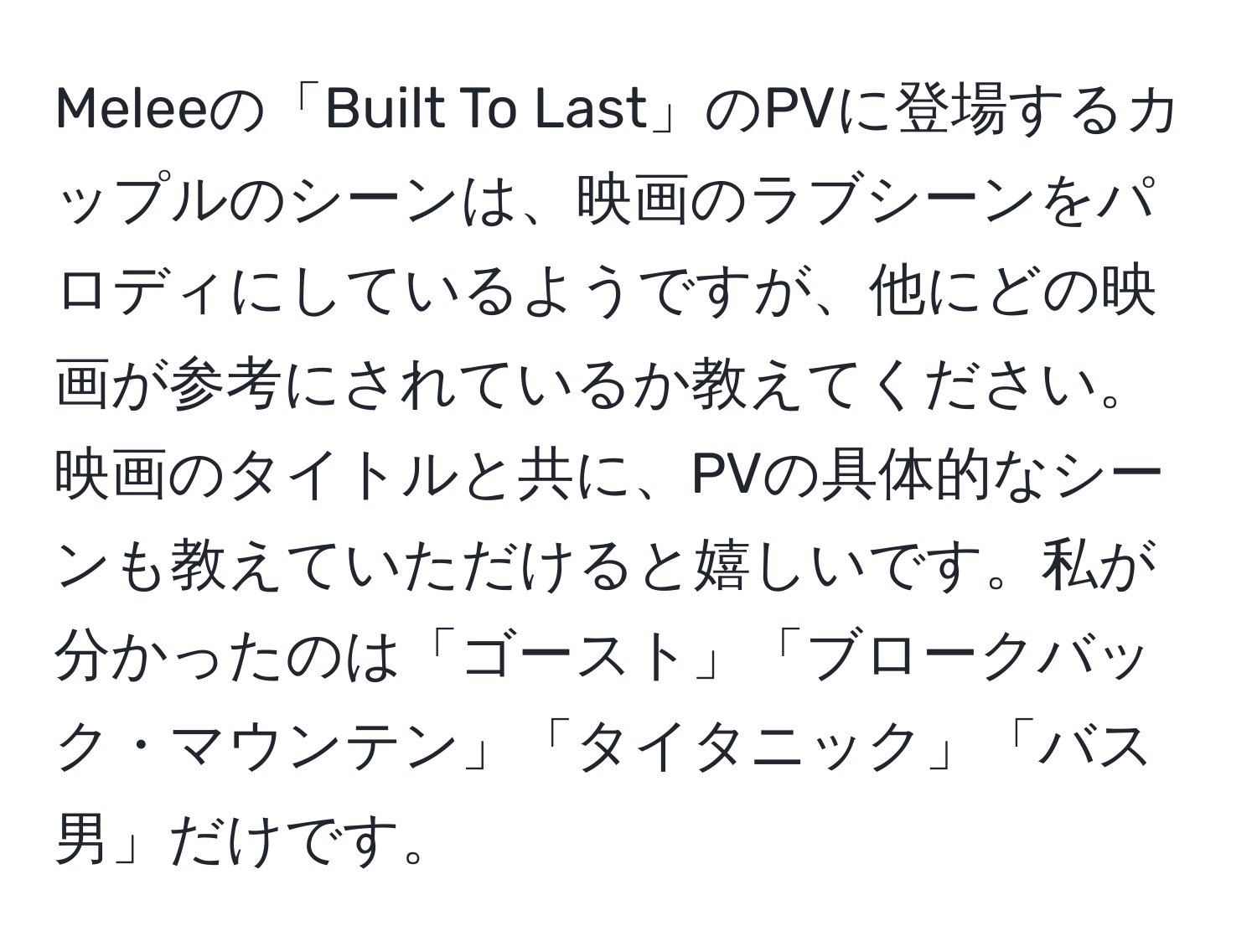 Meleeの「Built To Last」のPVに登場するカップルのシーンは、映画のラブシーンをパロディにしているようですが、他にどの映画が参考にされているか教えてください。映画のタイトルと共に、PVの具体的なシーンも教えていただけると嬉しいです。私が分かったのは「ゴースト」「ブロークバック・マウンテン」「タイタニック」「バス男」だけです。