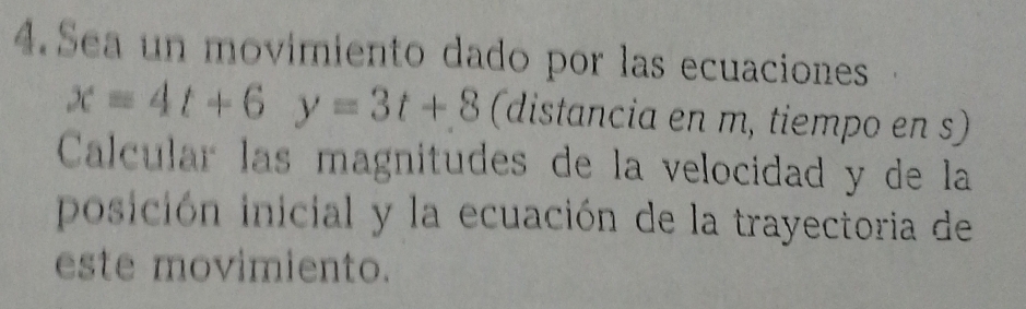 Sea un movimiento dado por las ecuaciones
x=4t+6y=3t+8 (distancia en m, tiempo en s) 
Calcular las magnitudes de la velocidad y de la 
posición inicial y la ecuación de la trayectoria de 
este movimiento.