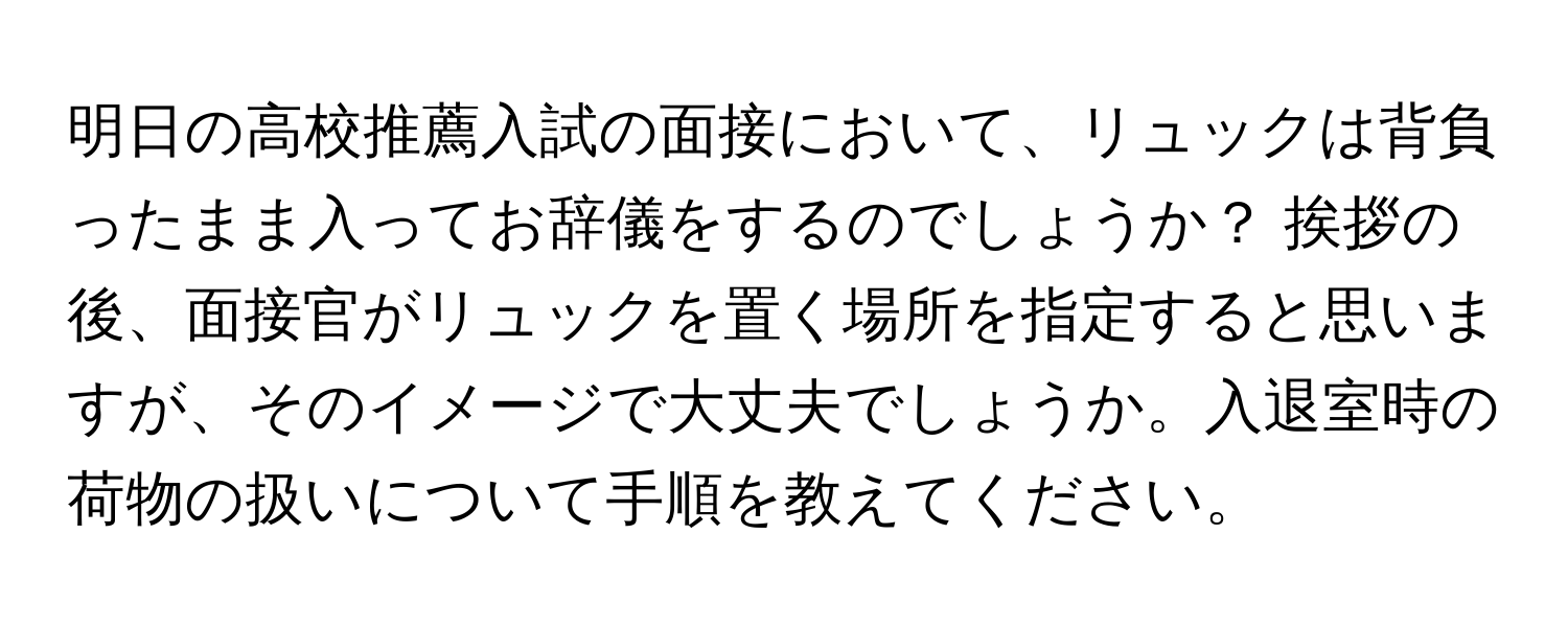 明日の高校推薦入試の面接において、リュックは背負ったまま入ってお辞儀をするのでしょうか？  挨拶の後、面接官がリュックを置く場所を指定すると思いますが、そのイメージで大丈夫でしょうか。入退室時の荷物の扱いについて手順を教えてください。