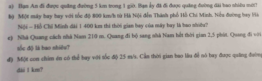 Bạn An đi được quãng đường 5 km trong 1 giờ. Bạn ấy đã đi được quãng đường dài bao nhiêu mét? 
b) Một máy bay bay với tốc độ 800 km/h từ Hà Nội đến Thành phố Hồ Chí Minh. Nếu đường bay Hà 
Nội - Hồ Chỉ Minh dài 1 400 km thì thời gian bay của máy bay là bao nhiêu? 
c) Nhà Quang cách nhà Nam 210 m. Quang đi bộ sang nhà Nam hết thời gian 2,5 phút. Quang đi với 
tốc độ là bao nhiêu? 
đ) Một con chim én có thể bay với tốc độ 25 m/s. Cần thời gian bao lâu để nó bay được quãng đường 
dài 1 km?