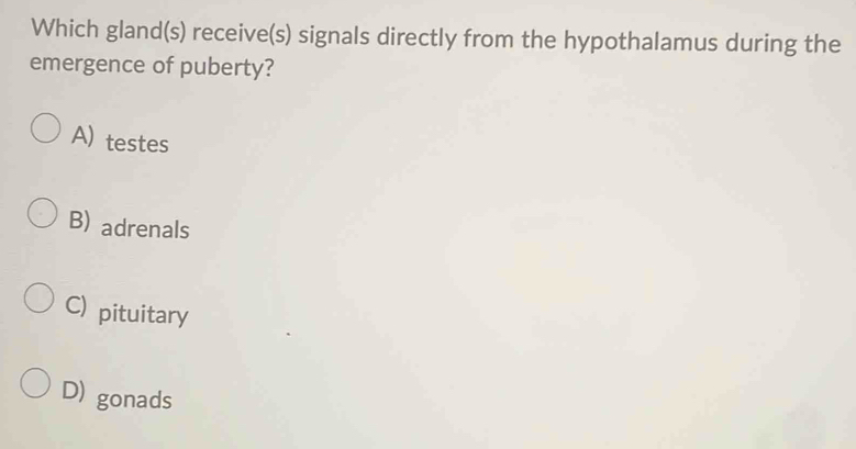 Which gland(s) receive(s) signals directly from the hypothalamus during the
emergence of puberty?
A) testes
B) adrenals
C) pituitary
D) gonads