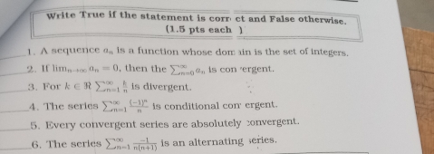 Write True if the statement is corr' ct and False otherwise. 
(1.5 pts each ) 
_ 
1. A sequence a_n is a function whose dom ain is the set of integers. 
_2. If lim_nto ∈fty a_n=0 , then the sumlimits _(n=0)^(∈fty)a_n is con 'ergent. 
_3. For k∈ Rsumlimits  ^∈fty _n=1 k/n  is divergent. 
_4. The series sumlimits beginarrayr ∈fty  n=1endarray frac (-1)^nn is conditional con' ergent. 
_5. Every convergent series are absolutely convergent. 
_6. The series sumlimits  underline(n=1)^(∈fty) (-1)/n(n+1)  is an alternating series.