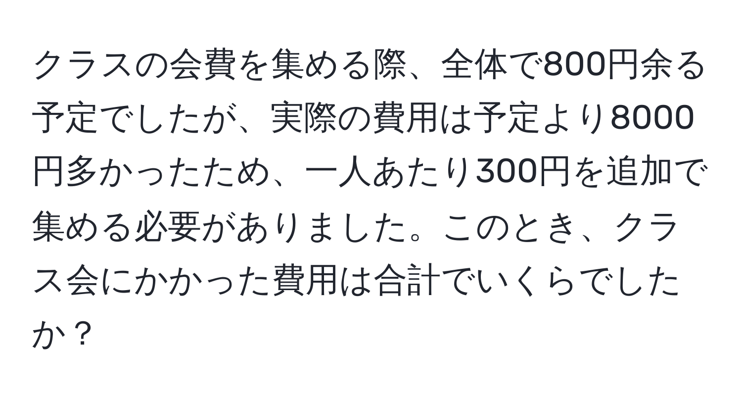 クラスの会費を集める際、全体で800円余る予定でしたが、実際の費用は予定より8000円多かったため、一人あたり300円を追加で集める必要がありました。このとき、クラス会にかかった費用は合計でいくらでしたか？