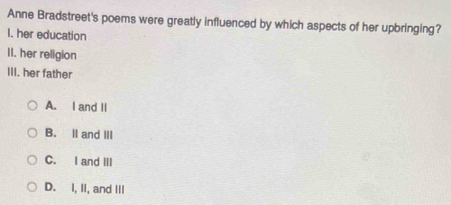 Anne Bradstreet's poems were greatly influenced by which aspects of her upbringing?
I. her education
II. her religion
III. her father
A. I and II
B. II and III
C. I and III
D. I, II, and III