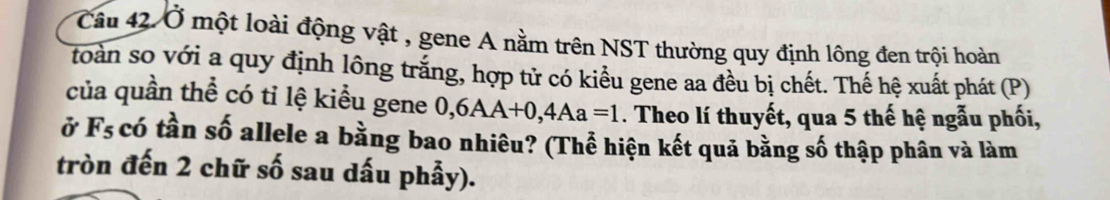 Ở một loài động vật , gene A nằm trên NST thường quy định lông đen trội hoàn 
toàn so với a quy định lông trắng, hợp tử có kiểu gene aa đều bị chết. Thế hệ xuất phát (P) 
của quần thể có tỉ lệ kiểu gene 0, 6AA+0, 4Aa=1. Theo lí thuyết, qua 5 thế hệ ngẫu phối, 
ở F_5 có tần số allele a bằng bao nhiêu? (Thể hiện kết quả bằng số thập phân và làm 
tròn đến 2 chữ số sau dấu phẫy).