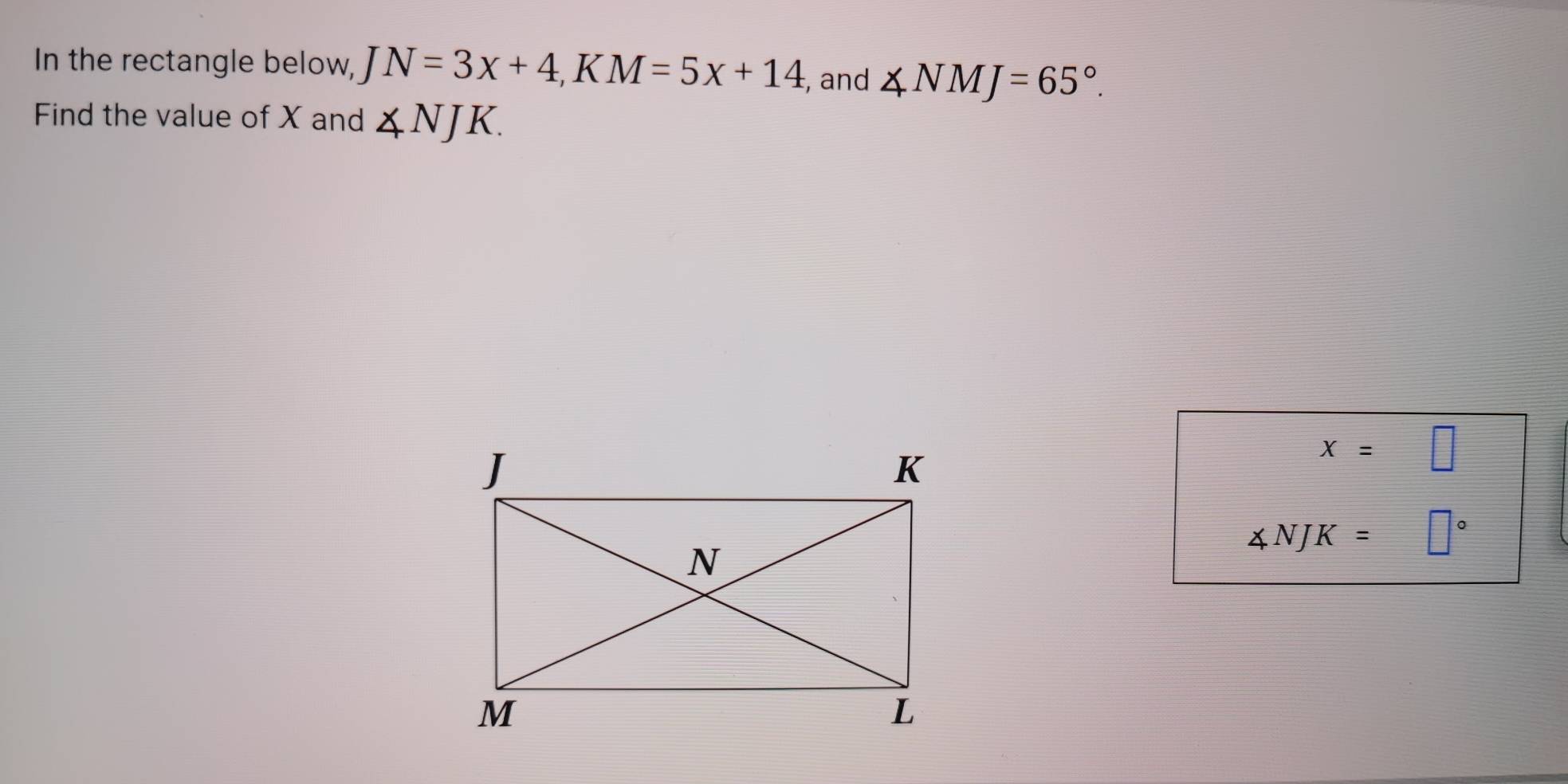 In the rectangle below, JN=3x+4, KM=5x+14, , and ∠ NMJ=65°. 
Find the value of X and ∠ NJK.
x=□
∠ NJK= □°