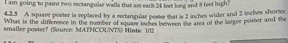 am going to paint two rectangular walls that are each 24 feet long and 8 feet high? 
4.2.5 A square poster is replaced by a rectangular poster that is 2 inches wider and 2 inches shorter 
What is the difference in the number of square inches between the area of the larger poster and the 
smaller poster? (Source: MATHCOUNTS) Hints: 102