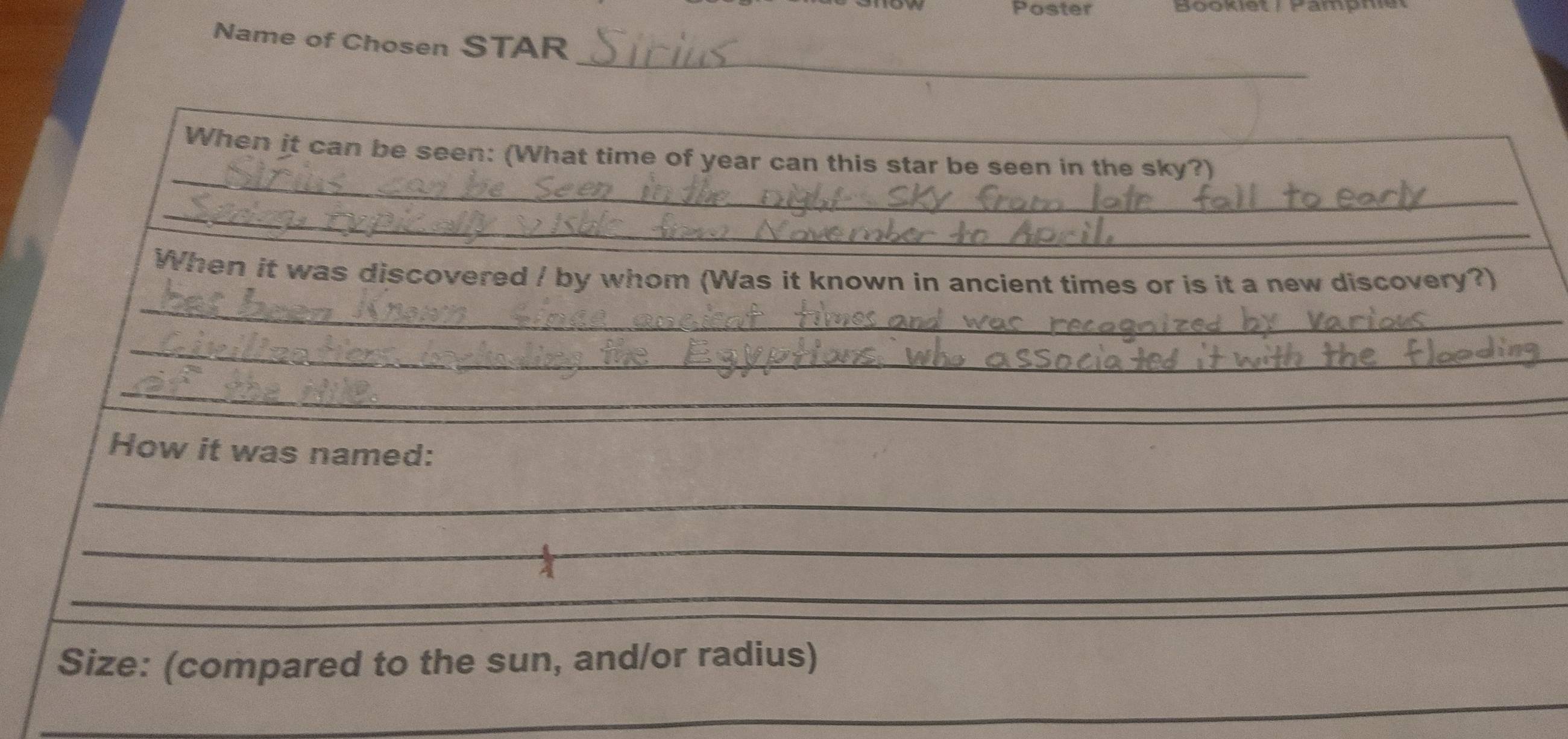 Poster 
Name of Chosen STAR 
_ 
_ 
_ 
_ 
When it can be seen: (What time of year can this star be seen in the sky?) 
_ 
_ 
When it was discovered / by whom (Was it known in ancient times or is it a new discovery?) 
_ 
_ 
How it was named: 
_ 
_ 
_ 
_ 
_ 
_ 
_ 
_ 
_ 
Size: (compared to the sun, and/or radius) 
_