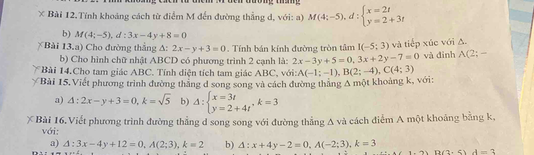 ông tháng 
* Bài 12.Tính khoảng cách từ điểm M đến đường thẳng d, với: a) M(4;-5), d:beginarrayl x=2t y=2+3tendarray.
b) M(4;-5), d:3x-4y+8=0
Bài 13.a) Cho đường thắng △ :2x-y+3=0. Tính bán kính đường tròn tâm I(-5;3) và tiếp xúc với Δ. 
b) Cho hình chữ nhật ABCD có phương trình 2 cạnh là: 2x-3y+5=0, 3x+2y-7=0 và đỉnh A(2;-
Bài 14.Cho tam giác ABC. Tính diện tích tam giác ABC, với: A(-1;-1), B(2;-4), C(4;3)
Bài 15.Viết phương trình dường thăng d song song và cách đường thăng Δ một khoảng k, với: 
a) △ :2x-y+3=0, k=sqrt(5) b) Delta :beginarrayl x=3t y=2+4tendarray. , k=3
* Bài 16.Viết phương trình đường thẳng d song song với đường thẳng Δ và cách điểm A một khoảng bằng k, 
với: 
a) △ :3x-4y+12=0, A(2;3), k=2 b) △ :x+4y-2=0, A(-2;3), k=3
1.2)D(2.5)d=3