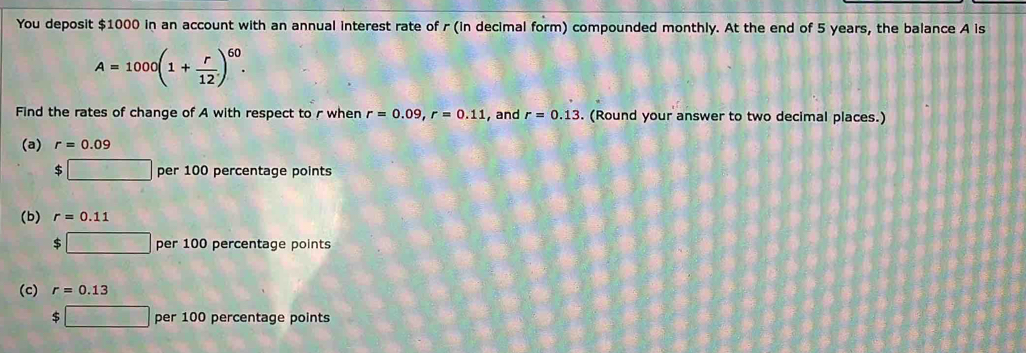 You deposit $1000 in an account with an annual interest rate of r (in decimal form) compounded monthly. At the end of 5 years, the balance A is
A=1000(1+ r/12 )^60. 
Find the rates of change of A with respect to r when r=0.09, r=0.11 , and r=0.13. (Round your answer to two decimal places.)
(a) r=0.09
c □ per100 percentage points
(b) r=0.11
$ □ per 100 percentage points
(c) r=0.13
□ per 100 percentage points