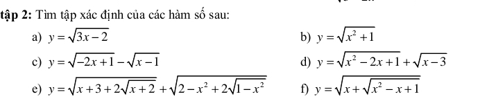 tập 2: Tìm tập xác định của các hàm số sau: 
a) y=sqrt(3x-2) b) y=sqrt(x^2+1)
c) y=sqrt(-2x+1)-sqrt(x-1) d) y=sqrt(x^2-2x+1)+sqrt(x-3)
e) y=sqrt(x+3+2sqrt x+2)+sqrt(2-x^2+2sqrt 1-x^2) f) y=sqrt(x+sqrt x^2-x+1)