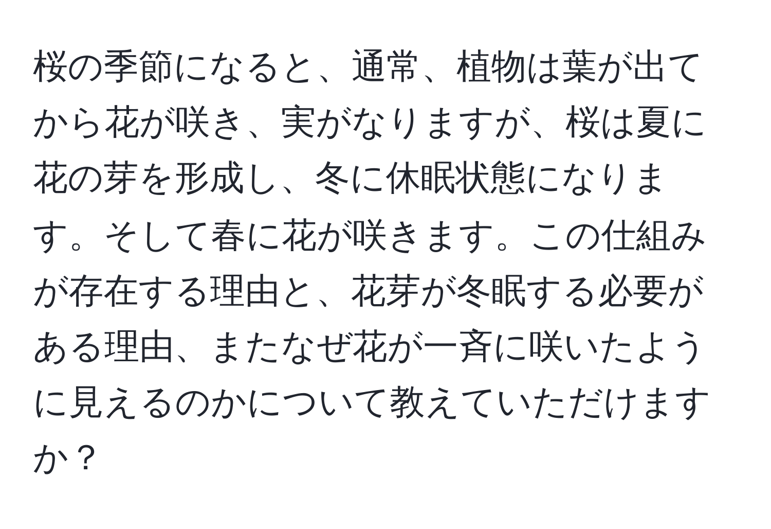桜の季節になると、通常、植物は葉が出てから花が咲き、実がなりますが、桜は夏に花の芽を形成し、冬に休眠状態になります。そして春に花が咲きます。この仕組みが存在する理由と、花芽が冬眠する必要がある理由、またなぜ花が一斉に咲いたように見えるのかについて教えていただけますか？