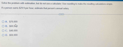 Solve the problem with estimation, but do not use a calculator. Use rounding to make the resulting calculations simple
If a person earns $29.9 per hour, estimate that person's annual salary
A. $70,000
B. $60.0
C. $40.000
D. $50,000