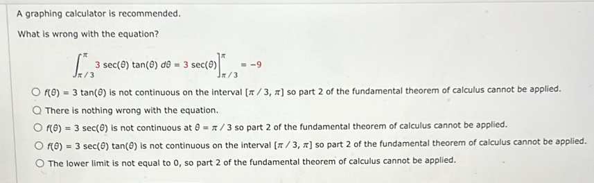 A graphing calculator is recommended.
What is wrong with the equation?
∈t _(π /3)^(π)3sec (θ )tan (θ )dθ =3sec (θ )]_(π /3)^(π)=-9
f(θ )=3tan (θ ) is not continuous on the interval [π /3,π ] so part 2 of the fundamental theorem of calculus cannot be applied.
There is nothing wrong with the equation.
f(θ )=3sec (θ ) is not continuous at θ =π /3 so part 2 of the fundamental theorem of calculus cannot be applied.
f(θ )=3sec (θ )tan (θ ) is not continuous on the interval [π /3,π ] so part 2 of the fundamental theorem of calculus cannot be applied.
The lower limit is not equal to 0, so part 2 of the fundamental theorem of calculus cannot be applied.