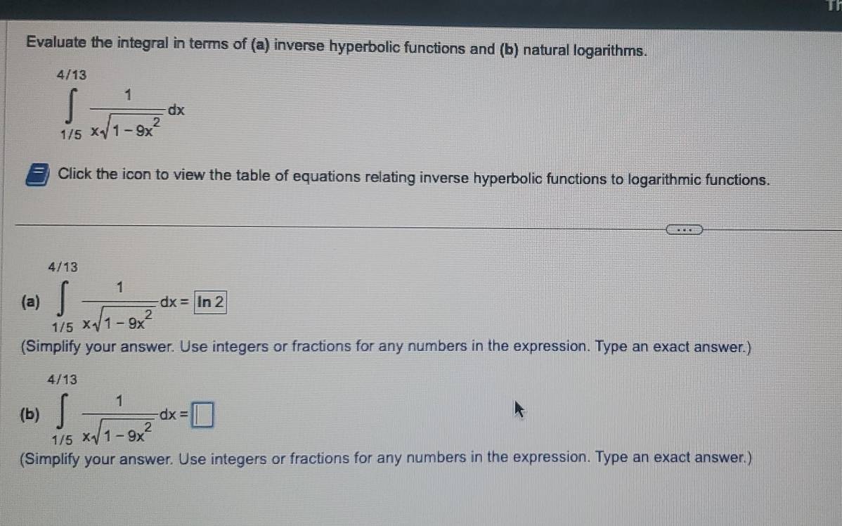 Evaluate the integral in terms of (a) inverse hyperbolic functions and (b) natural logarithms.
∈tlimits _(1/5)^(4/13) 1/xsqrt(1-9x^2) dx
Click the icon to view the table of equations relating inverse hyperbolic functions to logarithmic functions.
4/13
(a) ∈tlimits _1/5 1/xsqrt(1-9x^2) dx=ln 2
(Simplify your answer. Use integers or fractions for any numbers in the expression. Type an exact answer.)
4/13
(b) ∈tlimits _1/5 1/xsqrt(1-9x^2) dx=□
(Simplify your answer. Use integers or fractions for any numbers in the expression. Type an exact answer.)