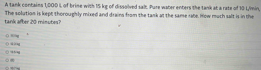 A tank contains 1,000 L of brine with 15 kg of dissolved salt. Pure water enters the tank at a rate of 10 L/min,
The solution is kept thoroughly mixed and drains from the tank at the same rate. How much salt is in the
tank after 20 minutes?
11.1 kg
12.3 kg
13.5 kg
(E)
10.7 kg