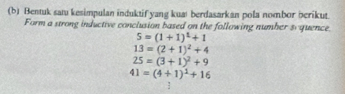 Bentuk satu kesimpulan induktif yang kuat berdasarkan pola nombor berikut. 
Form a strong inductive conclusion based on the following number sy quence
S=(1+1)^1+1
13=(2+1)^2+4
25=(3+1)^2+9
41=(4+1)^1+16