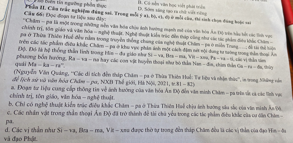 B. Có nền văn học viết phát triển
Phổ biển tín ngưỡng phồn thực D. Sớm sáng tạo ra chữ viết riêng
Phần II. Câu trắc nghiệm đúng sai. Trong mỗi ý a), b), c), d) ở mỗi câu, thí sinh chọn đúng hoặc sai
Câu 66: Đọc đoạn tư liệu sau đây:
“Chăm - pa là một trong những nền văn hóa chịu ảnh hưởng mạnh mẽ của văn hóa Ấn Độ trên hầu hết các lĩnh vực
chính trị, tôn giáo và văn hóa - nghệ thuật. Nghệ thuật kiến trúc đền tháp cũng như các tác phẩm điêu khắc Chăm -
pa ở Thừa Thiên Huế đều nằm trong truyền thống chung của nghệ thuật Chăm - pa ở miền Trung.....; đề tài thể hiện
trên các tác phẩm điêu khắc Chăm - pa ở khu vực phản ánh một cách đậm nét nội dung tư tưởng trong thần thoại Án
Độ. Đó là hệ thống thần linh trong Hin - đu giáo như Si -va,Bra-ma,Vit-xnu,Pa-va-ti , các vị thần tám
phương bốn hướng, Ra - va - na hay các con vật huyền thoại như bò thần Nan - đin, chim thần Ga-ru-da
quái Ma-ka-ra ”. , thùy
(Nguyễn Văn Quảng, “Các di tích đền tháp Chăm - pa ở Thừa Thiên Huế: Tư liệu và nhận thức”, in trong Những vấn
đề lịch sử và văn hóa Chăm - pa, NXB Thế giới, Hà Nội, 2021, tr 81-82)
a. Đoạn tư liệu cung cấp thông tin về ảnh hưởng của văn hóa Ấn Độ đến văn minh Chăm - pa trên tất cả các lĩnh vực
chính trị, tôn giáo, văn hóa - nghệ thuật.
b. Chỉ có nghệ thuật kiến trúc điêu khắc Chăm - pa ở Thừa Thiên Huế chịu ảnh hưởng sâu sắc của văn minh Án Độ.
c. Các nhân vật trong thần thoại Ấn Độ đã trở thành đề tài chủ yếu trong các tác phẩm điêu khắc của cư dân Chăm -
pa.
d. Các vị thần như Si - va, Bra - ma, Vít - xnu được thờ tự trong đền tháp Chăm đều là các vị thần của đạo Hin - du
và đạo Phật.