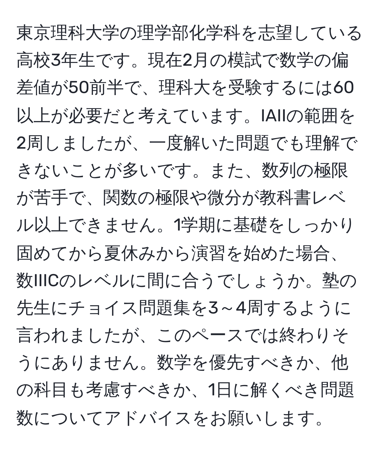 東京理科大学の理学部化学科を志望している高校3年生です。現在2月の模試で数学の偏差値が50前半で、理科大を受験するには60以上が必要だと考えています。IAIIの範囲を2周しましたが、一度解いた問題でも理解できないことが多いです。また、数列の極限が苦手で、関数の極限や微分が教科書レベル以上できません。1学期に基礎をしっかり固めてから夏休みから演習を始めた場合、数IIICのレベルに間に合うでしょうか。塾の先生にチョイス問題集を3～4周するように言われましたが、このペースでは終わりそうにありません。数学を優先すべきか、他の科目も考慮すべきか、1日に解くべき問題数についてアドバイスをお願いします。