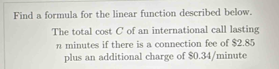 Find a formula for the linear function described below. 
The total cost C of an international call lasting
n minutes if there is a connection fee of $2.85
plus an additional charge of $0.34/minute