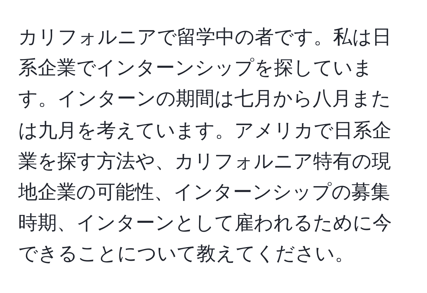 カリフォルニアで留学中の者です。私は日系企業でインターンシップを探しています。インターンの期間は七月から八月または九月を考えています。アメリカで日系企業を探す方法や、カリフォルニア特有の現地企業の可能性、インターンシップの募集時期、インターンとして雇われるために今できることについて教えてください。