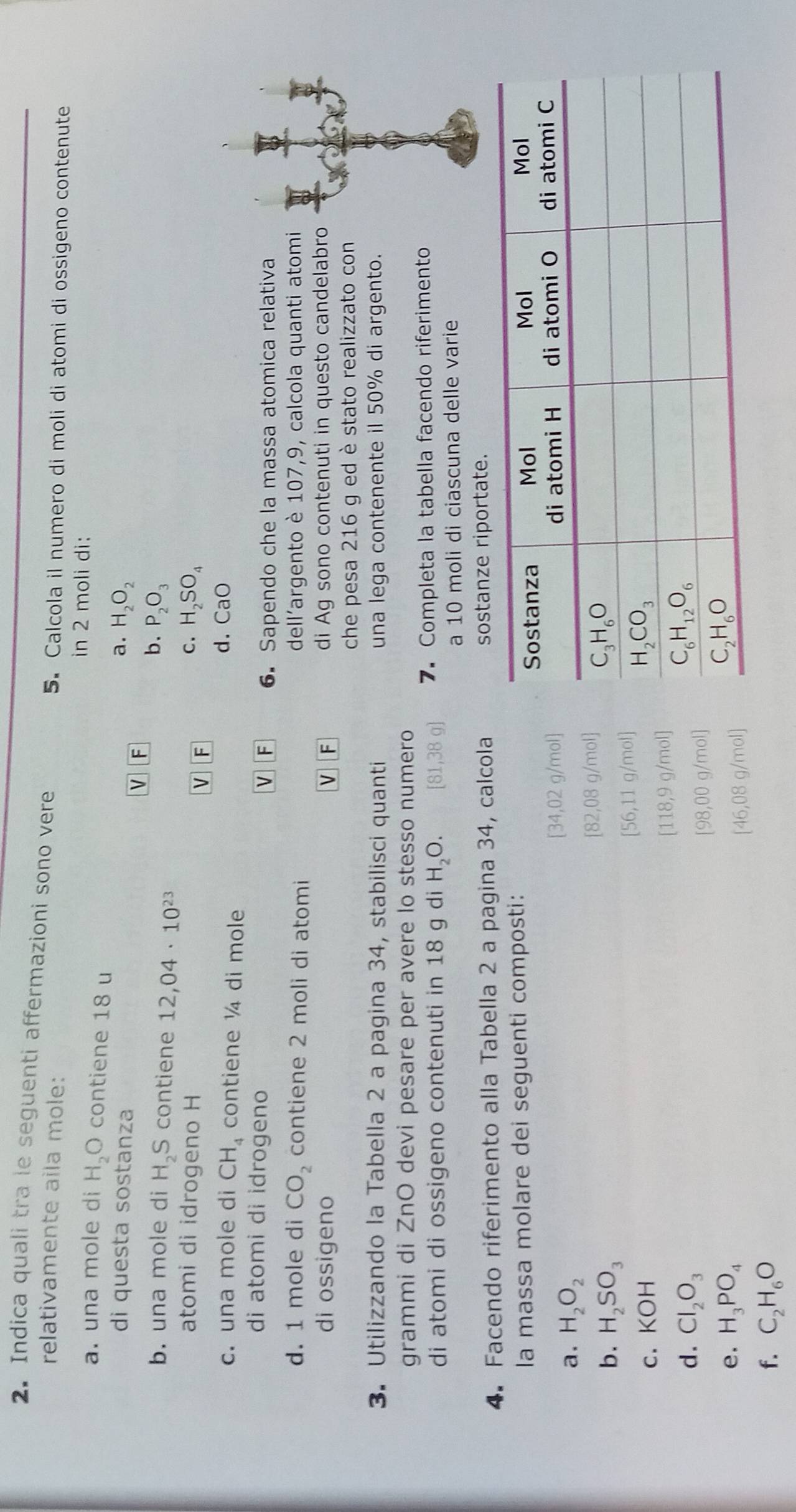 Indica quali tra le seguenti affermazioni sono vere
relativamente aila mole:
5. Calcola il numero di moli di atomi di ossigeno contenute
in 2 moli di:
a. una mole di H_2O contiene 18 u
di questa sostanza a. H_2O_2
V F
b. una mole di H₂S contiene 12,04· 10^(23)
b. P_2O_3
atomi di idrogeno H v F
C. H_2SO_4
c. una mole di CH_4 contiene ¼ di mole
d. CaO
di atomi di idrogeno
V F 6.Sapendo che la massa atomica relativa
d. 1 mole di CO_2 contiene 2 moli di atomi dell'argento è 107,9, calcola quanti atomi
di ossigeno V F di Ag sono contenuti in questo candelabro
che pesa 216 g ed è stato realizzato con
3. Utilizzando la Tabella 2 a pagina 34, stabilisci quanti una lega contenente il 50% di argento.
grammi di ZnO devi pesare per avere lo stesso numero
di atomi di ossigeno contenuti in 18 g di H_2O. [81,38g] 7. Completa la tabella facendo riferimento
a 10 moli di ciascuna delle varie
4. Facendo riferimento alla Tabella 2 a pagina 34, calcola sostanze riportate.
la massa molare dei seguenti composti:
a. H_2O_2 [34,02 g/mol]
b. H_2SO_3
[82,08 g/mol]
[56,11 g/mol]
c. KOH
[118,9 g/mol]
d. Cl_2O_3
[98,00 g/mol]
e. H_3PO_4
[46,08 g/mol]
f. C_2H_6O