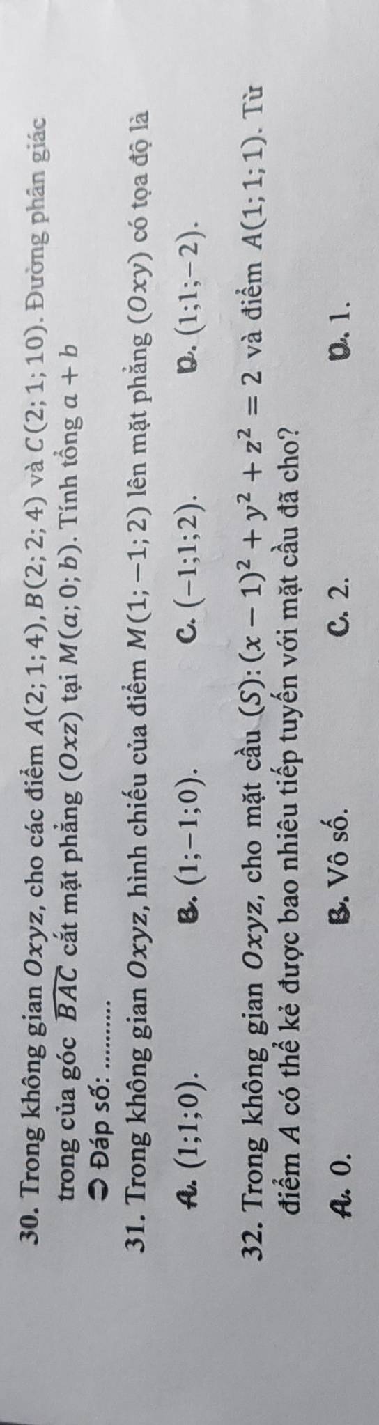 Trong không gian Oxyz, cho các điểm A(2;1;4), B(2;2;4) và C(2;1;10). Đường phân giác
trong của góc widehat BAC cắt mặt phẳng (Oxz) tại M(a;0;b). Tính tổng a+b
= Đáp số:_
31. Trong không gian Oxyz, hình chiếu của điểm M(1;-1;2) lên mặt phẳng (0xy) có tọa độ là
A. (1;1;0). B. (1;-1;0). C. (-1;1;2). D. (1;1;-2). 
32. Trong không gian Oxyz, cho mặt cdot au(S):(x-1)^2+y^2+z^2=2 và điểm A(1;1;1). Từ
điểm A có thể kẻ được bao nhiêu tiếp tuyến với mặt cầu đã cho?
A. 0. B. Vô số. C. 2. Q. 1.