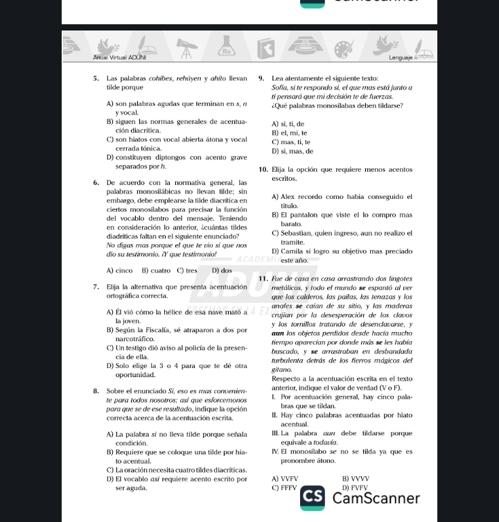 a
Ra
Anual Virtual ADUNI Lenguaje 
5. Las palabras cohíbes, rehúyen y ahíto llevan 9. Lea atentamente el siguiente texto:
tilde porque Sofía, si te respondo si, el que mas está junto a
ti pensará que mi decisión te de fuerzas.
A) son palabras agudas que terminan en s, n ¿Qué palabras monosílabas deben tildarse?
y vocal.
B) siguen las normas generales de acentua- A) si, ti, de
ción diacrítica.
C) son hiatos con vocal abierta átona y vocal C) mas, ti, te B) el, mi, te
cerrada tónica.
D) constituyen diptongos con acento grave D) si, mas, de
separados por h. 10. Elija la opción que requiere menos acentos
6. De acuerdo con la normativa general, las escritos.
palabras monosilábicas no llevan tilde; sin
embargo, debe emplearse la tilde diacrítica en A) Alex recordo como habia conseguido el
ciertos monosílabos para precisar la función titulo.
del vocablo dentro del mensaje. Teniendo B) El pantalon que viste el lo compro mas
en consideración lo anterior, ¿cuántas tildes barato.
diadríticas faltan en el siguiente enunciado? C) Sebastian, quien ingreso, aun no realizo el
tramite.
No digas mas porque el que te vio si que nos D) Camila si logro su objetivo mas preciado
dio su testimonio. ¡Y que testimonio! este año.
A) cinco B) cuatro C) tres D) dos
11. Fue de casa en casa arrastrando dos língotes
7. Elija la alternativa que presenta acentuación metálicos, y todo el mundo se espantó al ver
ortográfica correcta. que los calderos, las paílas, las tenazas y los
anafes se caían de su sitio, y las maderas
A) Él vió cómo la hélice de esa nave mató a crujían por la desesperación de los clavos
la joven.
B) Según la Fiscalía, sé atraparon a dos por y los tornillos tratando de desenclavarse, y
aun los objetos perdidos desde hacía mucho
narcotráfico. tiempo aparecían por donde más se les había
C) Un testigo dió aviso al policía de la presen- buscado, v se arrastraban en desbandada
cia de ella
D) Solo elige la 3 o 4 para que te dé otra gitano. turbulenta detrás de los fierros mágicos del
oportunidad. Respecto a la acentuación escrita en el texto
anterior, indique el valor de verdad (V o F).
8. Sobre el enunciado Si, eso es mas convenien- I. Por acentuación general, hav cinco pala-
te para todos nosotros; así que esforcemonos bras que se tildan.
para que se de ese resultado, indique la opción II. Hay cinco palabras acentuadas por hiato
correcta acerca de la acentuación escrita, acentual.
A) La palabra sí no lleva tilde porque señala III. La palabra oun debe tildarse porque
condición. equivale a todavía.
B) Requiere que se coloque una tilde por hia- V. El monosílabo se no se tilda ya que es
to acentual. pronombre átono.
C) La oración necesita cuatro tildes diacríticas.
D) El vocablo así requiere acento escrito por A) VVFV B) VVVV
ser aguda. C) FFFV D) FVFV
Cs CamScanner