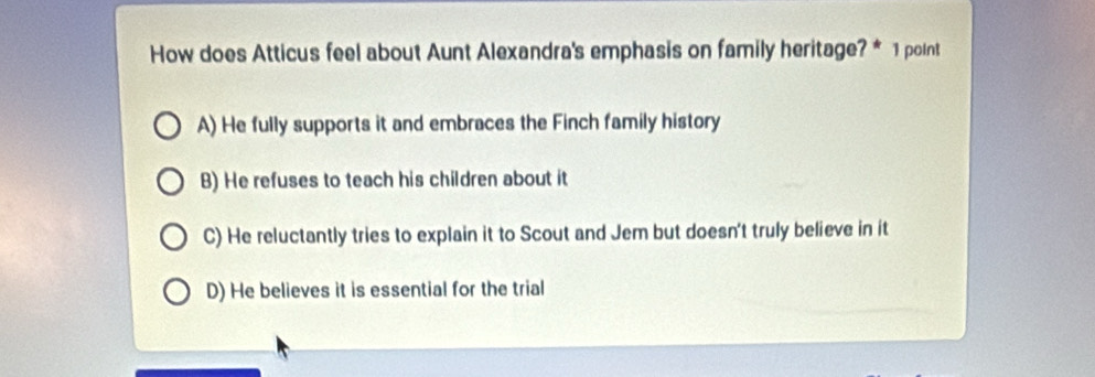 How does Atticus feel about Aunt Alexandra's emphasis on family heritage? * 1 point
A) He fully supports it and embraces the Finch family history
B) He refuses to teach his children about it
C) He reluctantly tries to explain it to Scout and Jem but doesn't truly believe in it
D) He believes it is essential for the trial