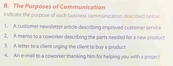 The Purposes of Communication 
Indicate the purpose of each business communication described below. 
1. A customer newsletter article describing improved customer service 
2. A memo to a coworker describing the parts needed for a new product 
3. A letter to a client urging the client to buy a product 
4. An e-mail to a coworker thanking him for helping you with a project