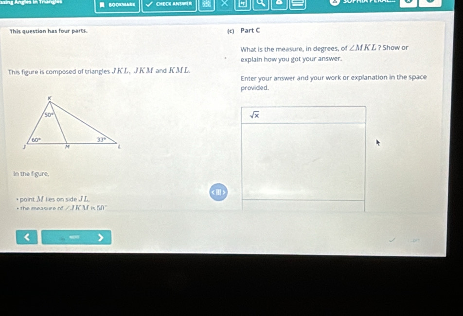 ssing Angles in Triangles  BOOKMARK CMECK ANSWER 7 a D
This question has four parts. (c) Part C
What is the measure, in degrees, of ∠ MKL ? Show or
explain how you got your answer.
This figure is composed of triangles JKL, JKM and KML.
Enter your answer and your work or explanation in the space
provided.
sqrt(x)
In the figure,
* point M lies on side JL,
* the measure of ∠ IKM i 50°