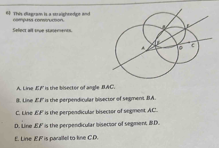 This diagram is a straightedge and
compass construction.
Select all true statements.
A. Line EF is the bisector of angle BAC.
B. Line EF is the perpendicular bisector of segment BA.
C. Line EF is the perpendicular bisector of segment AC.
D. Line EF is the perpendicular bisector of segment BD.
E. Line EF is parallel to line CD.