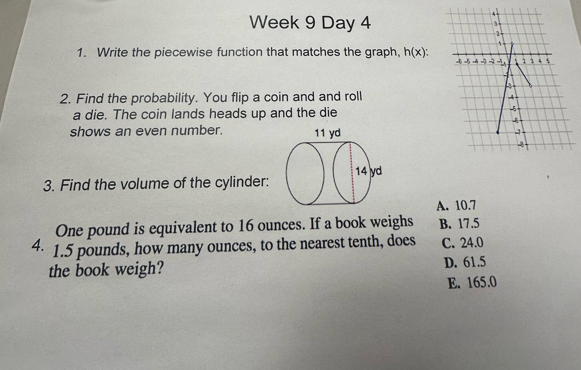 Week 9 Day 4 
1. Write the piecewise function that matches the graph, h(x) : 
2. Find the probability. You flip a coin and and roll
a die. The coin lands heads up and the die
shows an even number. 
3. Find the volume of the cylinder:
A. 10.7
One pound is equivalent to 16 ounces. If a book weighs B. 17.5
4. 1.5 pounds, how many ounces, to the nearest tenth, does C. 24.0
the book weigh? D. 61.5
E. 165.0