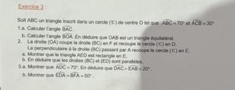 Soit ABC un triangle inscrit dans un cercle (℃) de centre O tel que widehat ABC=70° e widehat ACB=30°
1.a. Calculer l'angle widehat BAC. 
b. Calculer l'angle BOA En déduire que OAB est un triangle équilatéral. 
2. La droile (OA) coupe la droite (BC) en F et reccupe le carcle (C) en D. 
La perpendiculaire à la droite (BC) passant par A recoupe le cercle (C) en E. 
a. Montrer que le triangle AED est rectangle en E. 
b. En déduire que les droitss (BC) et (ED) sont parallèles. 
3.a. Montrer que widehat ADC=70° *. En déduire que DAC=EAB=20°. 
b. Montrer que widehat EOA=widehat BFA=50°