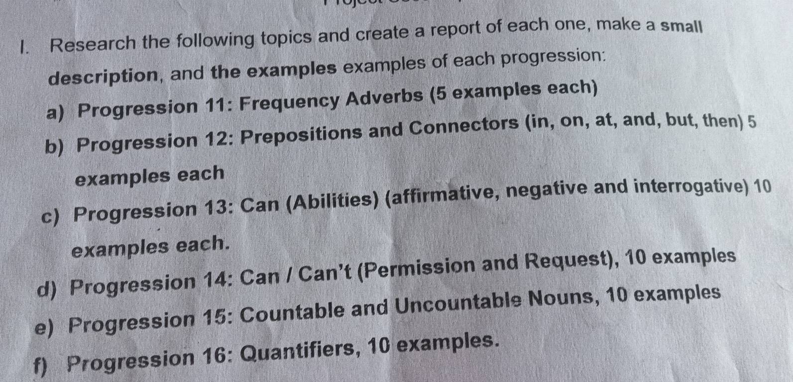 Research the following topics and create a report of each one, make a small 
description, and the examples examples of each progression: 
a) Progression 11: Frequency Adverbs (5 examples each) 
b) Progression 12: Prepositions and Connectors (in, on, at, and, but, then) 5
examples each 
c) Progression 13: Can (Abilities) (affirmative, negative and interrogative) 10
examples each. 
d) Progression 14: Can / Can’t (Permission and Request), 10 examples 
e) Progression 15: Countable and Uncountable Nouns, 10 examples 
f) Progression 16: Quantifiers, 10 examples.