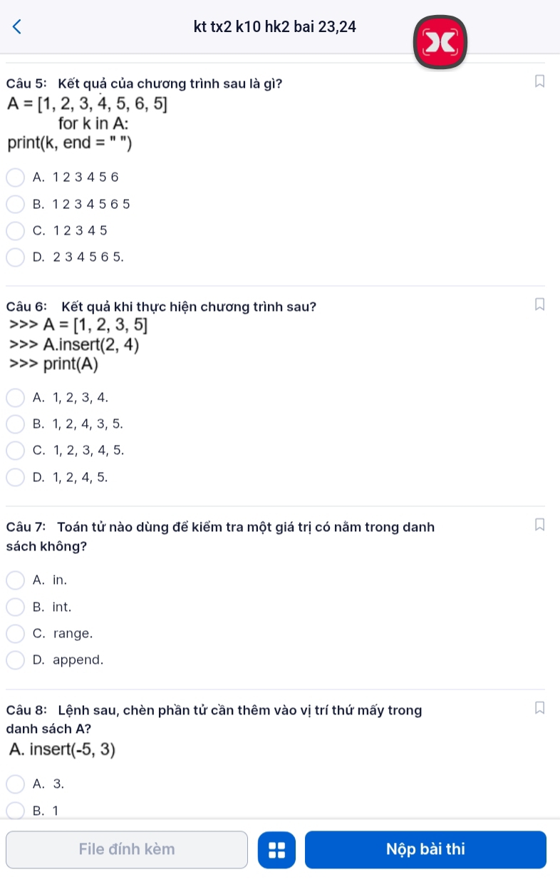 kt tx2 k10 hk2 bai 23,24
)
Câu 5: Kết quả của chương trình sau là gì?
A=[1,2,3,4,5,6,5]
for k in A:
print(k, end = " ")
A. 1 2 3 4 5 6
B. 1 2 3 4 5 6 5
C. 1 2 3 4 5
D. 2 3 4 5 6 5.
Câu 6: Kết quả khi thực hiện chương trình sau?
A=[1,2,3,5]
A.insert (2,4)
print(A)
A. 1, 2, 3, 4.
B. 1, 2, 4, 3, 5.
C. 1, 2, 3, 4, 5.
D. 1, 2, 4, 5.
Câu 7: Toán tử nào dùng để kiểm tra một giá trị có nằm trong danh
sách không?
A. in.
B. int.
C. range.
D. append.
Câu 8: Lệnh sau, chèn phần tử cần thêm vào vị trí thứ mấy trong
danh sách A?
A. insert (-5,3)
A. 3.
B. 1
File đính kèm :: Nộp bài thi