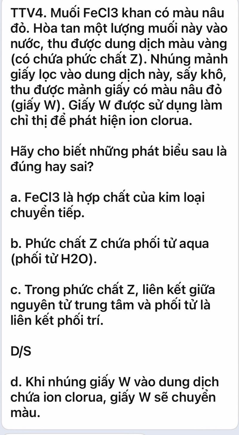 TTV4. Muối FeCl3 khan có màu nâu
đỏ. Hòa tan một lượng muối này vào
nước, thu được dung dịch màu vàng
(có chứa phức chất Z). Nhúng mảnh
giấy lọc vào dung dịch này, sấy khô,
thu được mảnh giấy có màu nâu đỏ
(giấy W). Giấy W được sử dụng làm
chỉ thị để phát hiện ion clorua.
Hãy cho biết những phát biểu sau là
đúng hay sai?
a. FeCl3 là hợp chất của kim loại
chuyển tiếp.
b. Phức chất Z chứa phối tử aqua
(phối tử H2O).
c. Trong phức chất Z, liên kết giữa
nguyên tử trung tâm và phối tử là
liên kết phối trí.
D/S
d. Khi nhúng giấy W vào dung dịch
chứa ion clorua, giấy W sẽ chuyển
màu.