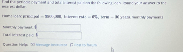 Find the periodic payment and total interest paid on the following loan. Round your answer to the 
nearest dollar. 
Home loan: principal =$500,000 , interest rate=6% 1 term =30 V ears, monthly payments 
Monthly payment: □ 
Total interest paid: $□
Question Help: [ Message instructor ρ Post to forum