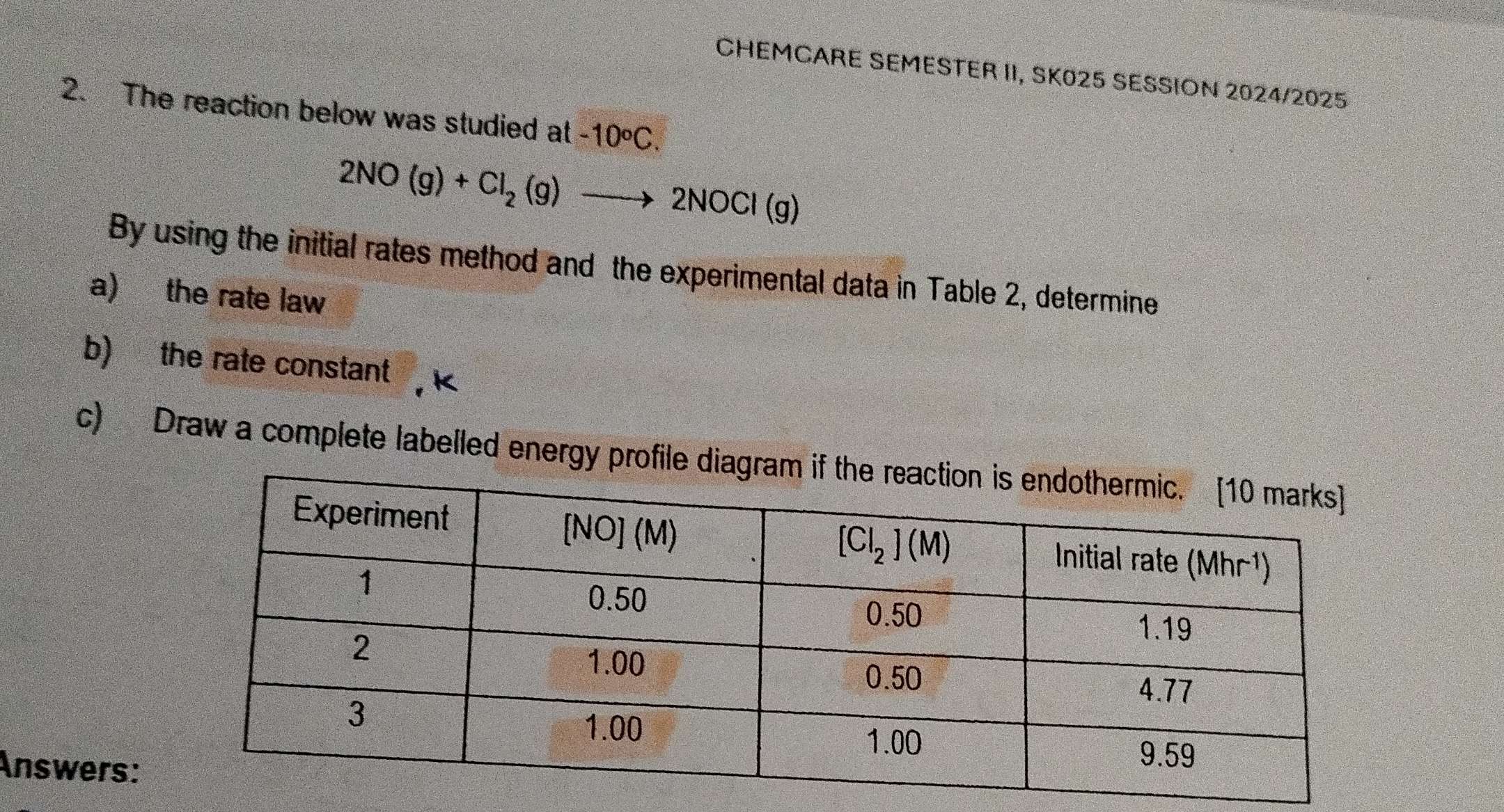 CHEMCARE SEMESTER II, SK025 SESSION 2024/2025
2. The reaction below was studied at -10°C.
2NO(g)+Cl_2(g)to 2NOCl(g)
By using the initial rates method and the experimental data in Table 2, determine
a) the rate law
b) the rate constant k
c) Draw a complete labelled energy profi
Answers: