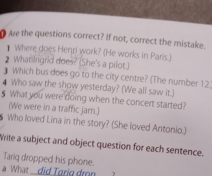 Are the questions correct? If not, correct the mistake. 
Where does Henri work? (He works in Paris.) 
2 What Ingrid does? (She's a pilot.) 
₹ Which bus does go to the city centre? (The number 12.) 
4 Who saw the show yesterday? (We all saw it.) 
5 What you were doing when the concert started? 
(We were in a traffic jam.) 
Who loved Lina in the story? (She loved Antonio.) 
Write a subject and object question for each sentence. 
Tariq dropped his phone. 
What did Tarig dron a