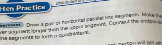 ten Practice Distributed and 
epresent) Draw a pair of horizontal parallel line segments. Make the 
ver segment longer than the upper segment. Connect the endpoints 
the segments to form a quadrilateral. 
person will get wh