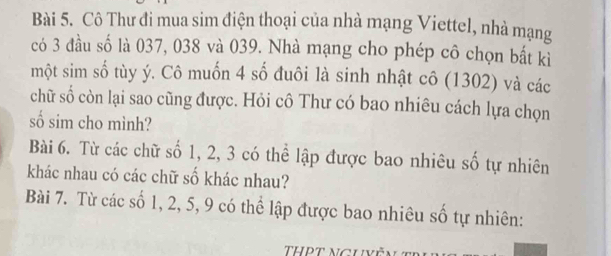 Cô Thư đi mua sim điện thoại của nhà mạng Viettel, nhà mạng 
có 3 đầu số là 037, 038 và 039. Nhà mạng cho phép cô chọn bất kỉ 
một sim số tùy ý. Cô muốn 4 số đuôi là sinh nhật cô (1302) và các 
chữ số còn lại sao cũng được. Hỏi cô Thư có bao nhiêu cách lựa chọn 
số sim cho mình? 
Bài 6. Từ các chữ số 1, 2, 3 có thể lập được bao nhiêu số tự nhiên 
khác nhau có các chữ số khác nhau? 
Bài 7. Từ các số 1, 2, 5, 9 có thể lập được bao nhiêu số tự nhiên: 
THPT NgUvề