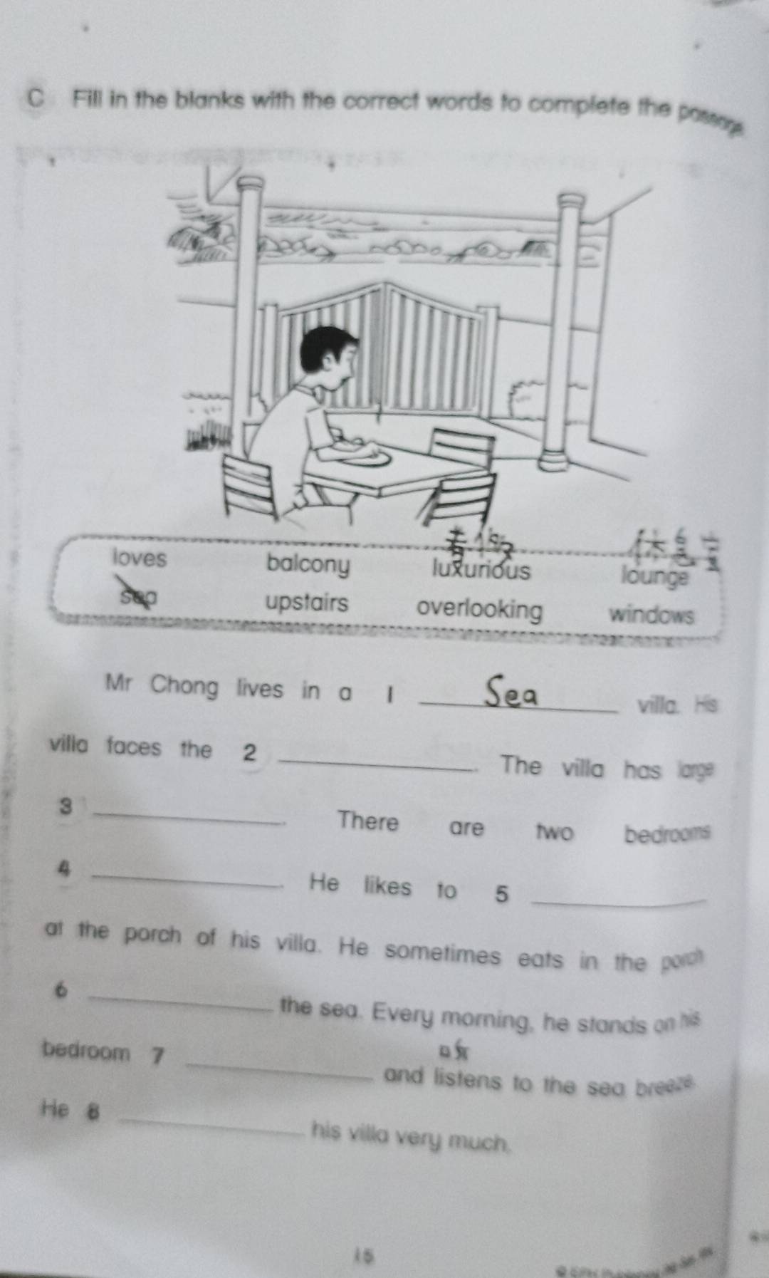 Fill in the blanks with the correct words to complete the possag
loves balcony luxurious
lounge
sep upstairs overlooking windows
Mr Chong lives in a I
_villa. His
villa faces the 2 _The villa has large
_3
There are two bedrooms
_
4
He likes to 5 _
at the porch of his villa. He sometimes eats in the porch
_6
the sea. Every morning, he stands on his
_
bedroom 7
o 
and listens to the sea breez 
He 8 _his villa very much.
15