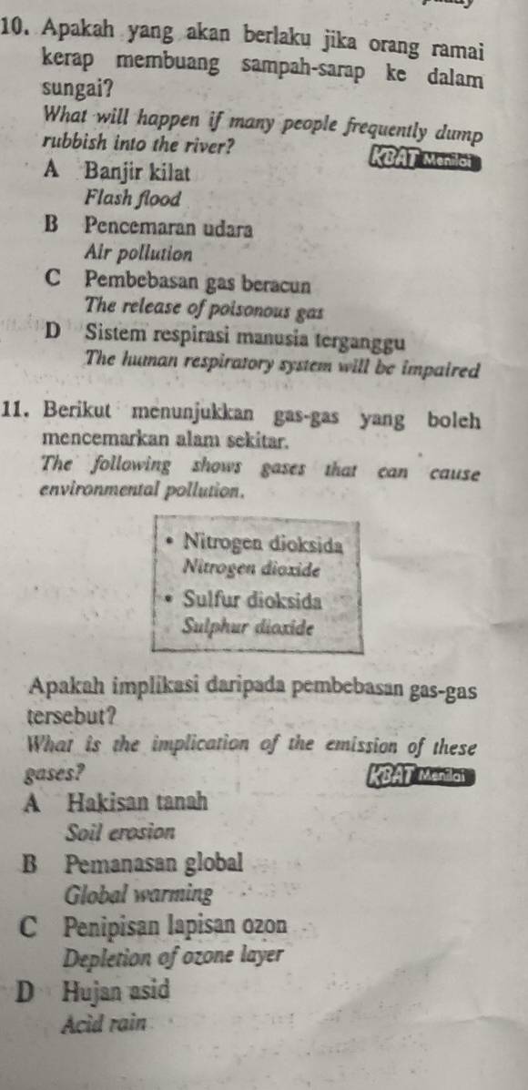 Apakah yang akan berlaku jika orang ramai
kerap membuang sampah-sarap ke dalam
sungai?
What will happen if many people frequently dump
rubbish into the river? KBAT Meniloi
A Banjir kilat
Flash flood
B Pencemaran udara
Air pollution
C Pembebasan gas beracun
The release of poisonous gas
D Sistem respirasi manusia terganggu
The human respiratory system will be impaired
11. Berikut menunjukkan gas-gas yang boleh
mencemarkan alam sekitar.
The following shows gases that can cause
environmental pollution.
Nitrogen dioksida
Nitrogen dioxide
Sulfur dioksida
Sulphur dioxide
Apakah implikasi daripada pembebasan gas-gas
tersebut?
What is the implication of the emission of these
gases? KBAT Menilai
A Hakisan tanah
Soil erpsion
B Pemanasan global
Global warming
C Penipisan lapisan ozon
Depletion of ozone layer
D Hujan asid
Acid rain