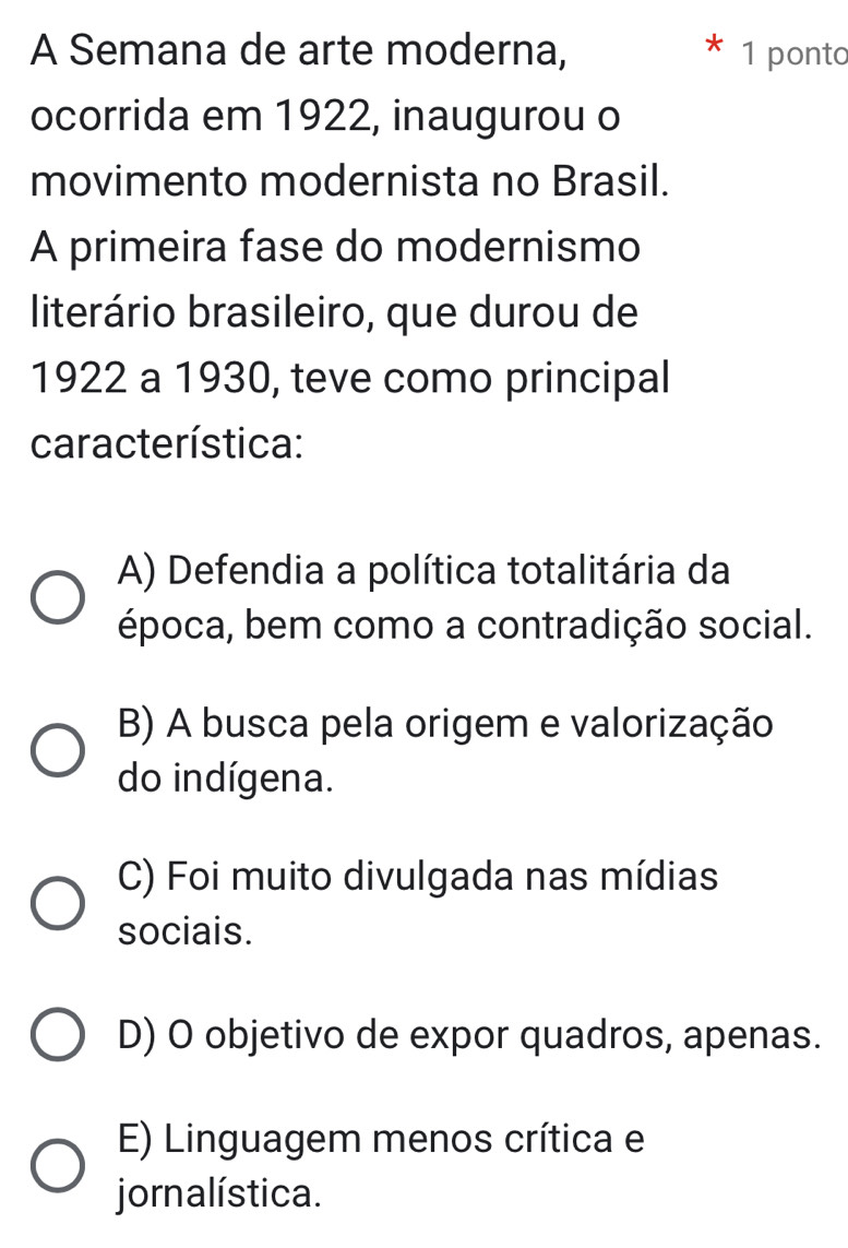 A Semana de arte moderna, 1 ponto
ocorrida em 1922, inaugurou o
movimento modernista no Brasil.
A primeira fase do modernismo
literário brasileiro, que durou de
1922 a 1930, teve como principal
característica:
A) Defendia a política totalitária da
época, bem como a contradição social.
B) A busca pela origem e valorização
do indígena.
C) Foi muito divulgada nas mídias
sociais.
D) O objetivo de expor quadros, apenas.
E) Linguagem menos crítica e
jornalística.