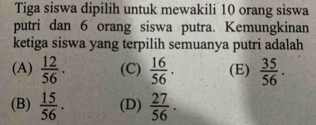 Tiga siswa dipilih untuk mewakili 10 orang siswa
putri dan 6 orang siswa putra. Kemungkinan
ketiga siswa yang terpilih semuanya putri adalah
(A)  12/56 . (C)  16/56 . (E)  35/56 .
(B)  15/56 . (D)  27/56 .